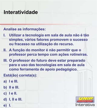 Interatividade
Analise as informações:
I. Utilizar a tecnologia em sala de aula não é tão
simples, vários fatores promovem o sucesso
ou fracasso na utilização do recurso.
II. A função do monitor é não permitir que o
professor perca tempo com ações rotineirasprofessor perca tempo com ações rotineiras.
III. O professor do futuro deve estar preparado
para o uso das tecnologias em sala de aula
como ferramenta de apoio pedagógico.
Está(ão) correta(s):
a) I e IIIa) I e III.
b) II e III.
c) I e II.
d) I, II e III.
e) I.
 