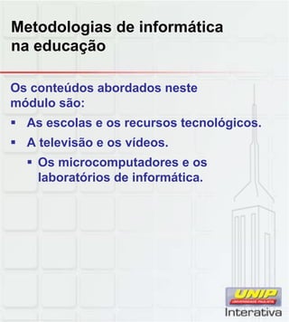 Metodologias de informática
na educação
Os conteúdos abordados neste
módulo são:
 As escolas e os recursos tecnológicos.
 A televisão e os vídeos.
 Os microcomputadores e os Os microcomputadores e os
laboratórios de informática.
 