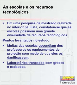 As escolas e os recursos
tecnológicos
 Em uma pesquisa de mestrado realizada
no interior paulista, constatou-se que as
escolas possuem uma grande
diversidade de recursos tecnológicos.
Pontos levantados no estudo:
 Muitas das escolas escondiam dos
professores os equipamentos de
projeção com medo de que eles os
danificassem.
 Laboratórios trancados com gradesLaboratórios trancados com grades
e cadeados.
 