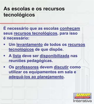 As escolas e os recursos
tecnológicos
É necessário que as escolas conheçam
seus recursos tecnológicos, para isso
é necessário:
 Um levantamento de todos os recursos
tecnológicos de que dispõe.
 A lista deve ser disponibilizada nas
reuniões pedagógicas.
 Os professores devem discutir como
utilizar os equipamentos em sala e
adequá-los ao planejamento.adequá los ao planejamento.
 