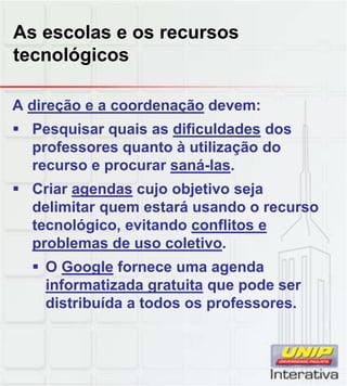 As escolas e os recursos
tecnológicos
A direção e a coordenação devem:
 Pesquisar quais as dificuldades dos
professores quanto à utilização do
recurso e procurar saná-las.
 Criar agendas cujo objetivo sejaCriar agendas cujo objetivo seja
delimitar quem estará usando o recurso
tecnológico, evitando conflitos e
problemas de uso coletivo.
 O Google fornece uma agenda
informatizada gratuita que pode serinformatizada gratuita que pode ser
distribuída a todos os professores.
 