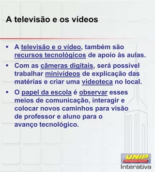 A televisão e os vídeos
 A televisão e o vídeo, também são
recursos tecnológicos de apoio às aulas.
 Com as câmeras digitais, será possível
trabalhar minivídeos de explicação das
matérias e criar uma videoteca no local.
 O papel da escola é observar esses
meios de comunicação, interagir e
colocar novos caminhos para visão
de professor e aluno para o
avanço tecnológico.
 