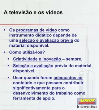 A televisão e os vídeos
 Os programas de vídeo como
instrumento didático depende de
uma seleção e avaliação prévia do
material disponível.
 Como utilizá-los?
 Criatividade e inovação – sempre.
 Seleção e avaliação prévia do material
disponível.
 Usar quando forem adequados ao
conteúdo e que possam contribuirconteúdo e que possam contribuir
significativamente para o
desenvolvimento do trabalho como
ferramenta de apoio.
 