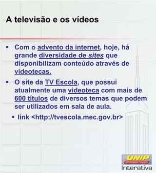 A televisão e os vídeos
 Com o advento da internet, hoje, há
grande diversidade de sites que
disponibilizam conteúdo através de
videotecas.
 O site da TV Escola, que possui
atualmente uma videoteca com mais de
600 títulos de diversos temas que podem
ser utilizados em sala de aula.
 link <http://tvescola.mec.gov.br>
 
