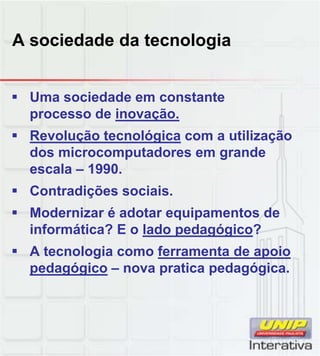 A sociedade da tecnologia
 Uma sociedade em constante
processo de inovação.
 Revolução tecnológica com a utilização
dos microcomputadores em grande
escala – 1990.
 Contradições sociais.
 Modernizar é adotar equipamentos de
informática? E o lado pedagógico?
 A tecnologia como ferramenta de apoio
pedagógico nova pratica pedagógicapedagógico – nova pratica pedagógica.
 