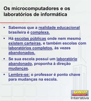Os microcomputadores e os
laboratórios de informática
 Sabemos que a realidade educacional
brasileira é complexa.
 Há escolas públicas onde nem mesmo
existem carteiras, e também escolas com
laboratórios completos, às vezes
abandonados.
 Se sua escola possui um laboratório
abandonado, proponha à direção
mudanças.
 Lembre-se: o professor é ponto chaveLembre se: o professor é ponto chave
para mudanças na escola.
 