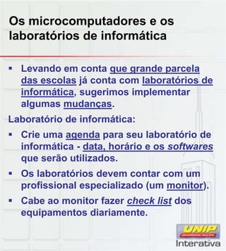 Os microcomputadores e os
laboratórios de informática
 Levando em conta que grande parcela
das escolas já conta com laboratórios de
informática, sugerimos implementar
algumas mudanças.
Laboratório de informática:
 Crie uma agenda para seu laboratório de
informática - data, horário e os softwares
que serão utilizados.
 Os laboratórios devem contar com um
profissional especializado (um monitor).profissional especializado (um monitor).
 Cabe ao monitor fazer check list dos
equipamentos diariamente.
 