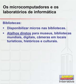 Os microcomputadores e os
laboratórios de informática
Bibliotecas:
 Disponibilizar micros nas bibliotecas.
 Atalhos diretos para museus, bibliotecas
mundiais, digitais, câmeras em locais
turísticos, históricos e culturais.turísticos, históricos e culturais.
 
