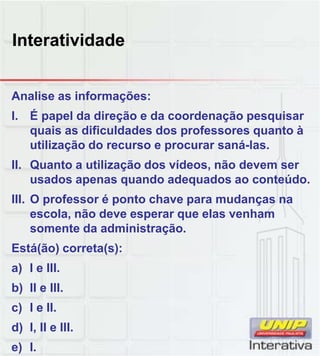 Interatividade
Analise as informações:
I. É papel da direção e da coordenação pesquisar
quais as dificuldades dos professores quanto à
utilização do recurso e procurar saná-las.
II. Quanto a utilização dos vídeos, não devem ser
usados apenas quando adequados ao conteúdousados apenas quando adequados ao conteúdo.
III. O professor é ponto chave para mudanças na
escola, não deve esperar que elas venham
somente da administração.
Está(ão) correta(s):
a) I e IIIa) I e III.
b) II e III.
c) I e II.
d) I, II e III.
e) I.
 