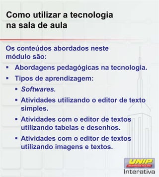 Como utilizar a tecnologia
na sala de aula
Os conteúdos abordados neste
módulo são:
 Abordagens pedagógicas na tecnologia.
 Tipos de aprendizagem:
 Softwares Softwares.
 Atividades utilizando o editor de texto
simples.
 Atividades com o editor de textos
utilizando tabelas e desenhos.
 Atividades com o editor de textos
utilizando imagens e textos.
 