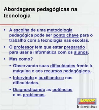 Abordagens pedagógicas na
tecnologia
 A escolha de uma metodologia
pedagógica pode ser ponto chave para o
trabalho com a tecnologia nas escolas.
 O professor tem que estar preparado
para usar a informática com os alunos.
 Mas como?
 Observando suas dificuldades frente à
máquina e aos recursos pedagógicos.
 Intervindo e auxiliando-o nas
dificuldadesdificuldades.
 Diagnosticando as potências
e os problemas.
 