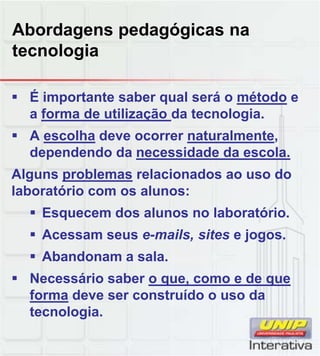 Abordagens pedagógicas na
tecnologia
 É importante saber qual será o método e
a forma de utilização da tecnologia.
 A escolha deve ocorrer naturalmente,
dependendo da necessidade da escola.
Alguns problemas relacionados ao uso doAlguns problemas relacionados ao uso do
laboratório com os alunos:
 Esquecem dos alunos no laboratório.
 Acessam seus e-mails, sites e jogos.
 Abandonam a sala.
 Necessário saber o que, como e de que
forma deve ser construído o uso da
tecnologia.
 