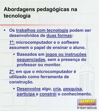 Abordagens pedagógicas na
tecnologia
 Os trabalhos com tecnologia podem ser
desenvolvidos de duas formas:
1º: microcomputador e o software
assumem o papel de ensinar o aluno.
 Baseados em jogos ou instruçõesBaseados em jogos ou instruções
sequenciadas, sem a presença do
professor ou monitor.
2º: em que o microcomputador é
utilizado como ferramenta de
construção.construção.
 Desenvolve algo, cria, pesquisa,
participa e constrói o conhecimento.
 