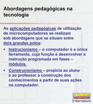 Abordagens pedagógicas na
tecnologia
As aplicações pedagógicas de utilização
de microcomputadores se realizam
sob abordagens que se situam entre
dois grandes polos:
 Instrucionismo – o computador é a única
ferramenta, cuja função é desenvolver a
instrução programada em fases –
módulos.
 Construcionismo – propicia ao aluno
e ao professor a construção dos
conhecimentos a partir de suas ações
no computador.
 