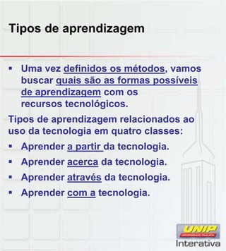 Tipos de aprendizagem
 Uma vez definidos os métodos, vamos
buscar quais são as formas possíveis
de aprendizagem com os
recursos tecnológicos.
Tipos de aprendizagem relacionados ao
uso da tecnologia em quatro classes:
 Aprender a partir da tecnologia.
 Aprender acerca da tecnologia.
 Aprender através da tecnologia.
 Aprender com a tecnologia.
 