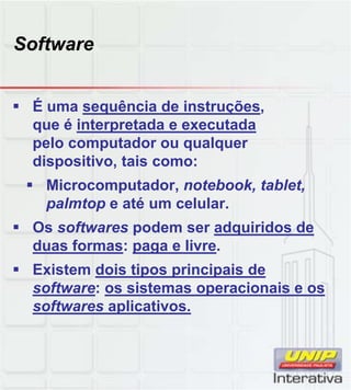 Software
 É uma sequência de instruções,
que é interpretada e executada
pelo computador ou qualquer
dispositivo, tais como:
 Microcomputador, notebook, tablet,
palmtop e até um celular.
 Os softwares podem ser adquiridos de
duas formas: paga e livre.
 Existem dois tipos principais de
software: os sistemas operacionais e ossoftware: os sistemas operacionais e os
softwares aplicativos.
 