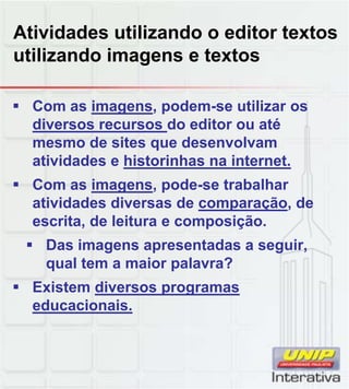 Atividades utilizando o editor textos
utilizando imagens e textos
 Com as imagens, podem-se utilizar os
diversos recursos do editor ou até
mesmo de sites que desenvolvam
atividades e historinhas na internet.
 Com as imagens, pode-se trabalhar
atividades diversas de comparação, de
escrita, de leitura e composição.
 Das imagens apresentadas a seguir,
qual tem a maior palavra?
 Existem diversos programasExistem diversos programas
educacionais.
 