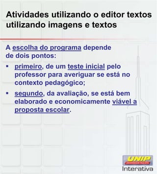 Atividades utilizando o editor textos
utilizando imagens e textos
A escolha do programa depende
de dois pontos:
 primeiro, de um teste inicial pelo
professor para averiguar se está no
contexto pedagógico;
 segundo, da avaliação, se está bem
elaborado e economicamente viável a
proposta escolar.
 