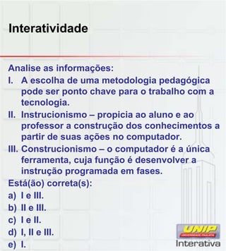 Interatividade
Analise as informações:
I. A escolha de uma metodologia pedagógica
pode ser ponto chave para o trabalho com a
tecnologia.
II. Instrucionismo – propicia ao aluno e ao
professor a construção dos conhecimentos aprofessor a construção dos conhecimentos a
partir de suas ações no computador.
III. Construcionismo – o computador é a única
ferramenta, cuja função é desenvolver a
instrução programada em fases.
Está(ão) correta(s):
a) I e III.
b) II e III.
c) I e II.
d) I, II e III.
e) I.
 