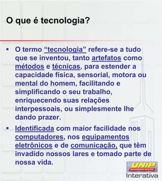 O que é tecnologia?
 O termo “tecnologia” refere-se a tudo
que se inventou, tanto artefatos como
métodos e técnicas, para estender a
capacidade física, sensorial, motora ou
mental do homem, facilitando e
simplificando o seu trabalhosimplificando o seu trabalho,
enriquecendo suas relações
interpessoais, ou simplesmente lhe
dando prazer.
 Identificada com maior facilidade nos
computadores nos equipamentoscomputadores, nos equipamentos
eletrônicos e de comunicação, que têm
invadido nossos lares e tomado parte de
nossa vida.
 
