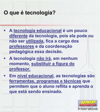 O que é tecnologia?
 A tecnologia educacional é um pouco
diferente da tecnologia, pois ela pode ou
não ser utilizada, fica a cargo dos
professores e da coordenação
pedagógica essa decisão.
 A tecnologia não irá, em nenhum
momento, substituir a figura do
professor.
 Em nível educacional, as tecnologias são
ferramentas, programas e técnicas que
permitem que o aluno reflita e aprenda o
que está sendo ensinado.
 