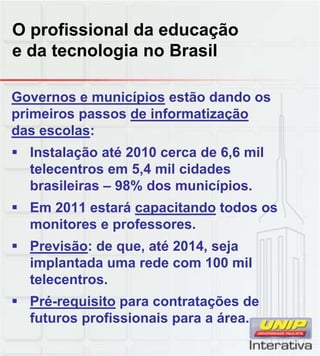O profissional da educação
e da tecnologia no Brasil
Governos e municípios estão dando os
primeiros passos de informatização
das escolas:
 Instalação até 2010 cerca de 6,6 mil
telecentros em 5,4 mil cidades
brasileiras – 98% dos municípios.
 Em 2011 estará capacitando todos os
monitores e professores.
 Previsão: de que, até 2014, seja
implantada uma rede com 100 milimplantada uma rede com 100 mil
telecentros.
 Pré-requisito para contratações de
futuros profissionais para a área.
 