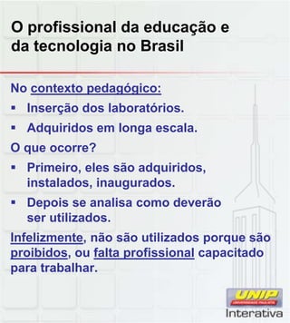 O profissional da educação e
da tecnologia no Brasil
No contexto pedagógico:
 Inserção dos laboratórios.
 Adquiridos em longa escala.
O que ocorre?
 Primeiro, eles são adquiridos,
instalados, inaugurados.
 Depois se analisa como deverão
ser utilizados.
Infelizmente, não são utilizados porque são, p q
proibidos, ou falta profissional capacitado
para trabalhar.
 
