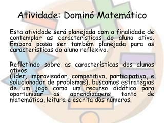 Atividade: Dominó Matemático
Esta atividade será planejada com a finalidade de
contemplar as características do aluno ativo.
Embora possa ser também planejada para as
características do aluno reflexivo.
Refletindo sobre as características dos alunos
ativos
(líder, improvisador, competitivo, participativo, e
solucionador de problemas), buscamos estratégias
de um jogo como um recurso didático para
oportunizar
as
aprendizagens
tanto
de
matemática, leitura e escrita dos números.

 