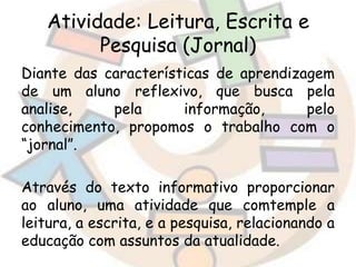 Atividade: Leitura, Escrita e
Pesquisa (Jornal)
Diante das características de aprendizagem
de um aluno reflexivo, que busca pela
analise,
pela
informação,
pelo
conhecimento, propomos o trabalho com o
“jornal”.
Através do texto informativo proporcionar
ao aluno, uma atividade que comtemple a
leitura, a escrita, e a pesquisa, relacionando a
educação com assuntos da atualidade.

 