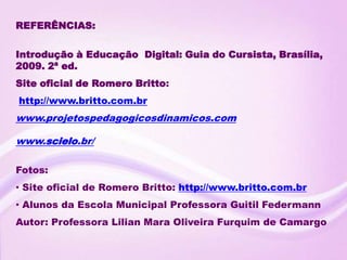 REFERÊNCIAS:

Introdução à Educação Digital: Guia do Cursista, Brasília,
2009. 2ª ed.
Site oficial de Romero Britto:
http://www.britto.com.br
www.projetospedagogicosdinamicos.com

www.scielo.br/

Fotos:
• Site oficial de Romero Britto: http://www.britto.com.br
• Alunos da Escola Municipal Professora Guitil Federmann
Autor: Professora Lilian Mara Oliveira Furquim de Camargo
 