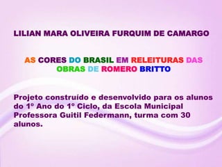 LILIAN MARA OLIVEIRA FURQUIM DE CAMARGO


  AS CORES DO BRASIL EM RELEITURAS DAS
        OBRAS DE ROMERO BRITTO


Projeto construído e desenvolvido para os alunos
do 1º Ano do 1º Ciclo, da Escola Municipal
Professora Guitil Federmann, turma com 30
alunos.
 