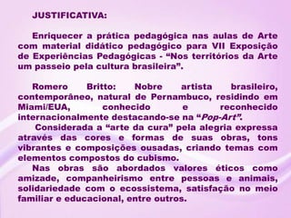 JUSTIFICATIVA:

   Enriquecer a prática pedagógica nas aulas de Arte
com material didático pedagógico para VII Exposição
de Experiências Pedagógicas - “Nos territórios da Arte
um passeio pela cultura brasileira”.

   Romero      Britto:   Nobre     artista   brasileiro,
contemporâneo, natural de Pernambuco, residindo em
Miami/EUA,         conhecido        e      reconhecido
internacionalmente destacando-se na “Pop-Art”.
    Considerada a “arte da cura” pela alegria expressa
através das cores e formas de suas obras, tons
vibrantes e composições ousadas, criando temas com
elementos compostos do cubismo.
   Nas obras são abordados valores éticos como
amizade, companheirismo entre pessoas e animais,
solidariedade com o ecossistema, satisfação no meio
familiar e educacional, entre outros.
 