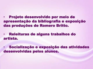 • Projeto desenvolvido por meio de
apresentação da bibliografia e exposição
das produções de Romero Britto.

• Releituras de alguns trabalhos do
artista.

• Socialização e exposição das atividades
desenvolvidas pelos alunos.
 