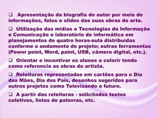 Apresentação da biografia do autor por meio de
informações, fotos e slides das suas obras de arte.
 Utilização das mídias e Tecnologias da Informação
e Comunicação e laboratório de informática em
planejamentos de quatro horas-aula distribuídas
conforme o andamento do projeto; outras ferramentas
(Power point, Word, paint, USB, câmera digital, etc.).
 Orientar e incentivar os alunos a colorir tendo
como referencia as obras do artista.
 Releituras representadas em cartões para o Dia
das Mães, Dia dos Pais, desenhos sugeridos para
outros projetos como Televisando o futuro.
 A partir das releituras - solicitados textos
coletivos, listas de palavras, etc.
 