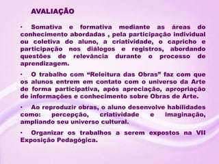 AVALIAÇÃO

• Somativa e formativa mediante as áreas do
conhecimento abordadas , pela participação individual
ou coletiva do aluno, a criatividade, o capricho e
participação nos diálogos e registros, abordando
questões de relevância durante o processo de
aprendizagem.
•    O trabalho com “Releitura das Obras” faz com que
os   alunos entrem em contato com o universo da Arte
de    forma participativa, após apreciação, apropriação
de   informações e conhecimento sobre Obras de Arte.
• Ao reproduzir obras, o aluno desenvolve habilidades
como:   percepção,    criatividade   e   imaginação,
ampliando seu universo cultural.
• Organizar os trabalhos a serem expostos na VII
Exposição Pedagógica.
 