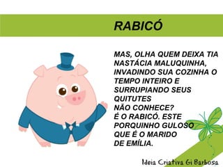MAS, OLHA QUEM DEIXA TIA
NASTÁCIA MALUQUINHA,
INVADINDO SUA COZINHA O
TEMPO INTEIRO E
SURRUPIANDO SEUS
QUITUTES
NÃO CONHECE?
É O RABICÓ. ESTE
PORQUINHO GULOSO
QUE É O MARIDO
DE EMÍLIA.
RABICÓ
 