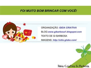 ORGANIZAÇÃO: IDEIA CRIATIVA
BLOG:www.gibarbosa1.blogspot.com
TEXTO DE GI BARBOSA
IMAGENS: http://sitio.globo.com/
FOI MUITO BOM BRINCAR COM VOCÊ!
 