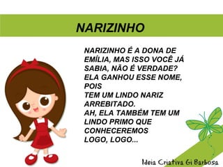 NARIZINHO É A DONA DE
EMÍLIA, MAS ISSO VOCÊ JÁ
SABIA, NÃO É VERDADE?
ELA GANHOU ESSE NOME,
POIS
TEM UM LINDO NARIZ
ARREBITADO.
AH, ELA TAMBÉM TEM UM
LINDO PRIMO QUE
CONHECEREMOS
LOGO, LOGO...
NARIZINHO
 