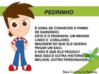 É HORA DE CONHECER O PRIMO
DE NARIZINHO.
ESTE É O PEDRINHO. UM MENINO
LINDO E CORAJOSO.
IMAGINEM SÓ QUE ELE QUERIA
PEGAR UM SACI.
E NÃO É QUE ELE PEGOU!!!
MAS ISSO É OUTRA HISTÓRIA, OU
MELHOR, OUTRO PERSONAGEM.
PEDRINHO
 