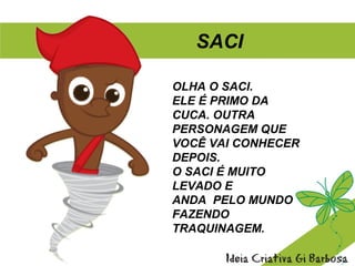 OLHA O SACI.
ELE É PRIMO DA
CUCA. OUTRA
PERSONAGEM QUE
VOCÊ VAI CONHECER
DEPOIS.
O SACI É MUITO
LEVADO E
ANDA PELO MUNDO
FAZENDO
TRAQUINAGEM.
SACI
 