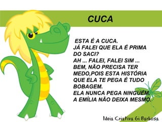 ESTA É A CUCA.
JÁ FALEI QUE ELA É PRIMA
DO SACI?
AH ... FALEI, FALEI SIM ...
BEM, NÃO PRECISA TER
MEDO,POIS ESTA HISTÓRIA
QUE ELA TE PEGA É TUDO
BOBAGEM.
ELA NUNCA PEGA NINGUÉM.
A EMÍLIA NÃO DEIXA MESMO.
CUCA
 