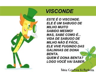 ESTE É O VISCONDE.
ELE É UM SABUGO DE
MILHO MUITO
SABIDO MESMO!
MAS, SABE COMO É...
VIDA DE SABUGO DE
MILHO NÃO É FÁCIL.
ELE VIVE FUGINDO DAS
GALINHAS DE DONA
BENTA.
QUEM É DONA BENTA?
LOGO VOCÊ VAI SABER.
VISCONDE
 