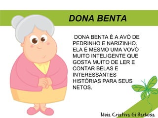 DONA BENTA É A AVÓ DE
PEDRINHO E NARIZINHO.
ELA É MESMO UMA VOVÓ
MUITO INTELIGENTE QUE
GOSTA MUITO DE LER E
CONTAR BELAS E
INTERESSANTES
HISTÓRIAS PARA SEUS
NETOS.
DONA BENTA
 