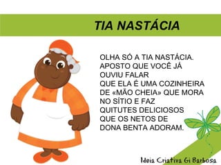 TIA NASTÁCIA
OLHA SÓ A TIA NASTÁCIA.
APOSTO QUE VOCÊ JÁ
OUVIU FALAR
QUE ELA É UMA COZINHEIRA
DE «MÃO CHEIA» QUE MORA
NO SÍTIO E FAZ
QUITUTES DELICIOSOS
QUE OS NETOS DE
DONA BENTA ADORAM.
 