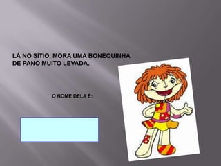                                     O NOME DELA É:    LÁ NO SÍTIO, MORA UMA BONEQUINHA DE PANO MUITO LEVADA.