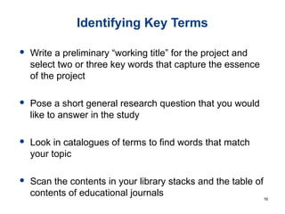 Identifying Key Terms
 Write a preliminary “working title” for the project and
select two or three key words that capture the essence
of the project
 Pose a short general research question that you would
like to answer in the study
 Look in catalogues of terms to find words that match
your topic
 Scan the contents in your library stacks and the table of
contents of educational journals 16
 