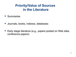 Priority/Value of Sources
in the Literature
 Summaries
 Journals, books, indexes, databases
 Early stage literature (e.g., papers posted on Web sites,
conference papers)
17
 