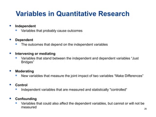 Variables in Quantitative Research
 Independent
 Variables that probably cause outcomes
 Dependent
 The outcomes that depend on the independent variables
 Intervening or mediating
 Variables that stand between the independent and dependent variables “Just
Bridges”
 Moderating
 New variables that measure the joint impact of two variables “Make Differences”
 Control
 Independent variables that are measured and statistically "controlled“
 Confounding
 Variables that could also affect the dependent variables, but cannot or will not be
measured 26
 