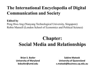 The International Encyclopedia of Digital
Communication and Society
Edited by
Peng Hwa Ang (Nanyang Technological University, Singapore)
Robin Mansell (London School of Economics and Political Science)

Chapter:
Social Media and Relationships
Brian S. Butler
University of Maryland
bsbutler@umd.edu

Sabine Matook
University of Queensland
s.matook@business.uq.edu.au

 