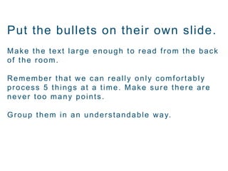 Put the bullets on their own slide.
Make the text large enough to read from the back
of the room.
Remember that we can really only comfortably
process 5 things at a time. Make sure there are
never too many points.
Group them in an understandable way.
 